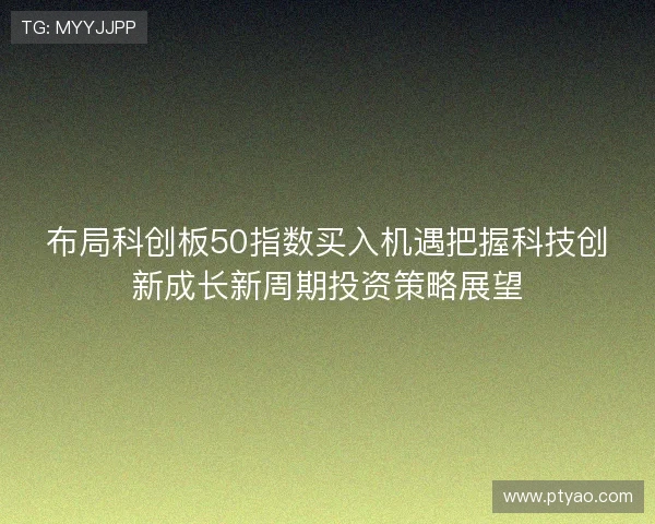 布局科创板50指数买入机遇把握科技创新成长新周期投资策略展望 布局科创板50指数买入机遇把握科技创新成长新周期投资策略展望